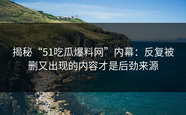 揭秘“51吃瓜爆料网”内幕：反复被删又出现的内容才是后劲来源